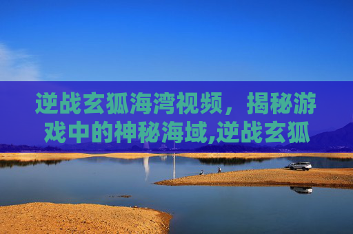 逆战玄狐海湾视频，揭秘游戏中的神秘海域,逆战玄狐海湾视频在哪看