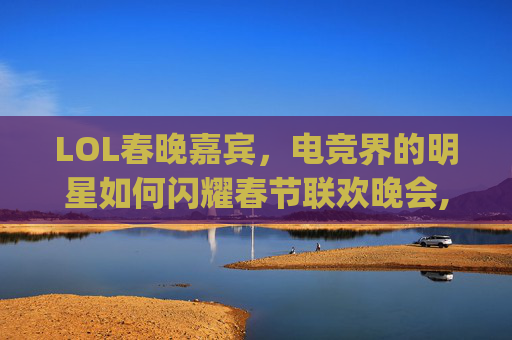 LOL春晚嘉宾，电竞界的明星如何闪耀春节联欢晚会,rng春晚