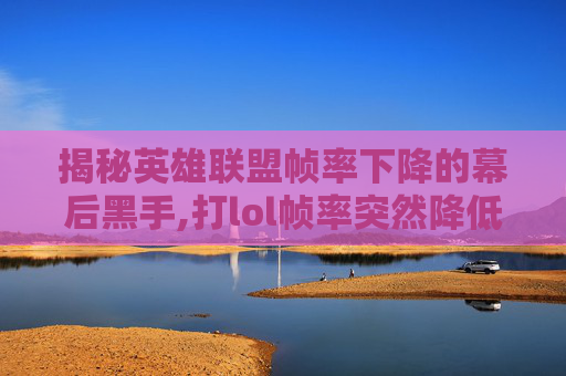 揭秘英雄联盟帧率下降的幕后黑手,打lol帧率突然降低怎么办