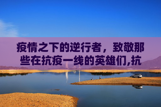 疫情之下的逆行者，致敬那些在抗疫一线的英雄们,抗击疫情逆战文章怎么写