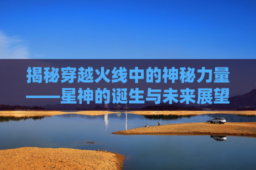 揭秘穿越火线中的神秘力量——星神的诞生与未来展望,cf星神什么时候返场