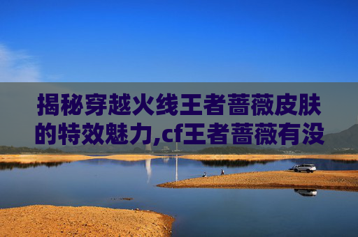 揭秘穿越火线王者蔷薇皮肤的特效魅力,cf王者蔷薇有没有特效武器