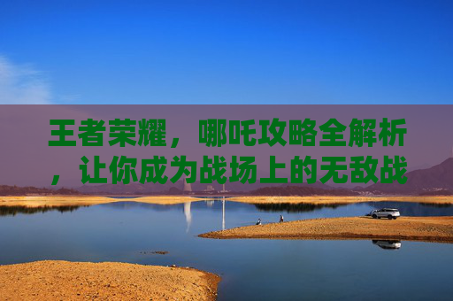 王者荣耀，哪吒攻略全解析，让你成为战场上的无敌战神！,王者荣耀哪吒打法技巧