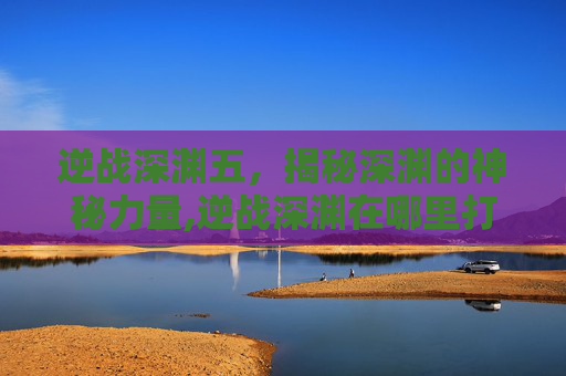 逆战深渊五，揭秘深渊的神秘力量,逆战深渊在哪里打