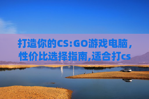 打造你的CS:GO游戏电脑，性价比选择指南,适合打csgo的电脑