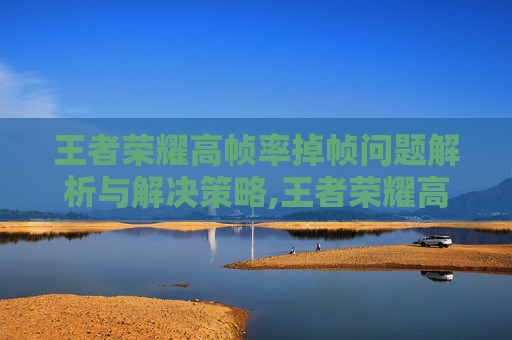 王者荣耀高帧率掉帧问题解析与解决策略,王者荣耀高帧率掉帧怎么解决