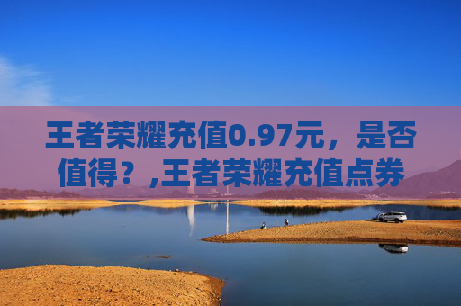 王者荣耀充值0.97元，是否值得？,王者荣耀充值点券平台
