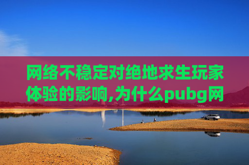 网络不稳定对绝地求生玩家体验的影响,为什么pubg网络不稳定