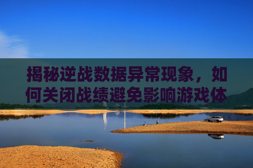 揭秘逆战数据异常现象，如何关闭战绩避免影响游戏体验,逆战数据异常退出原因
