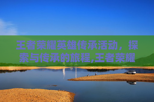 王者荣耀英雄传承活动，探索与传承的旅程,王者荣耀英雄传承活动在哪
