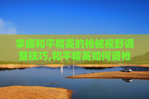 掌握和平精英的枪械视野调整技巧,和平精英如何调枪视野大小