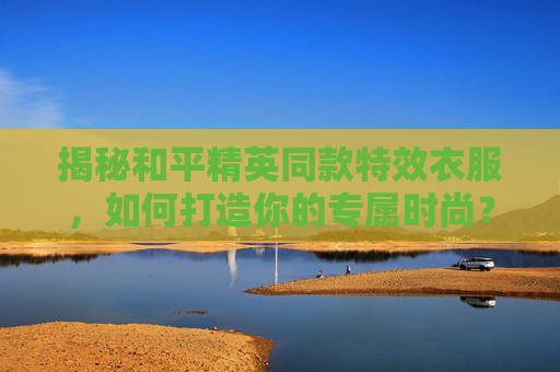 揭秘和平精英同款特效衣服，如何打造你的专属时尚？,和平精英同款特效衣服图片