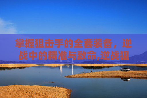 掌握狙击手的全套装备，逆战中的精准与致命,逆战狙击手全套装备多少钱