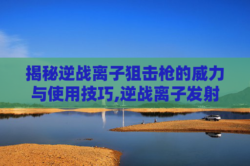 揭秘逆战离子狙击枪的威力与使用技巧,逆战离子发射器解锁方法