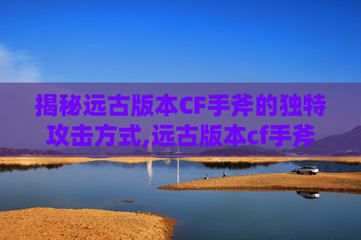 揭秘远古版本CF手斧的独特攻击方式,远古版本cf手斧攻击方式怎么选