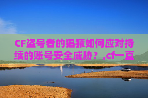 CF盗号者的猖獗如何应对持续的账号安全威胁？,cf一直被盗怎么办啊