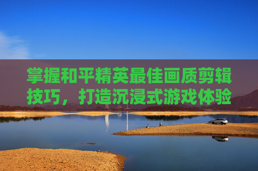 掌握和平精英最佳画质剪辑技巧，打造沉浸式游戏体验,和平精英最高画质视频