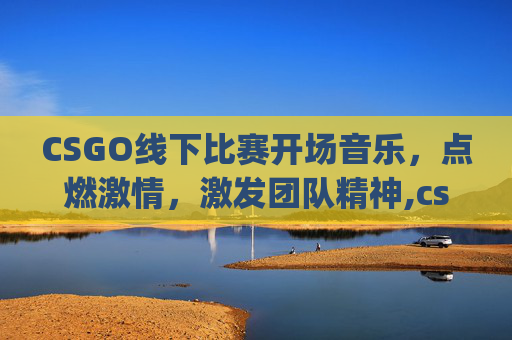 CSGO线下比赛开场音乐，点燃激情，激发团队精神,csgo线下比赛开场音乐叫什么