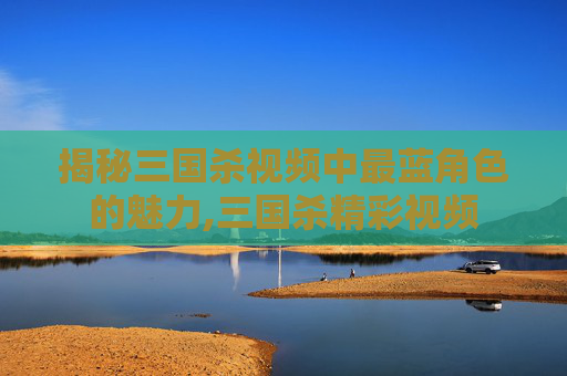 揭秘三国杀视频中最蓝角色的魅力,三国杀精彩视频