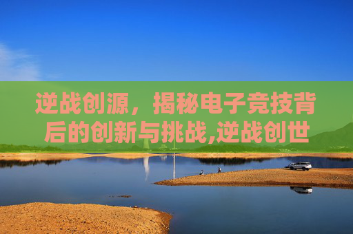 逆战创源，揭秘电子竞技背后的创新与挑战,逆战创世套官网