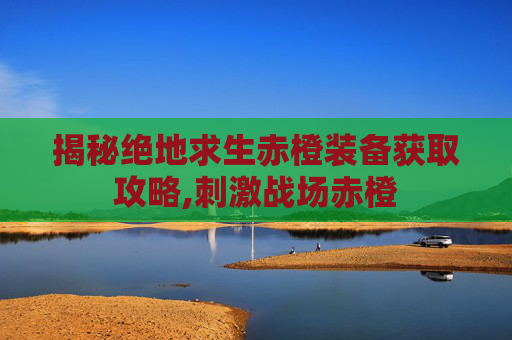揭秘绝地求生赤橙装备获取攻略,刺激战场赤橙