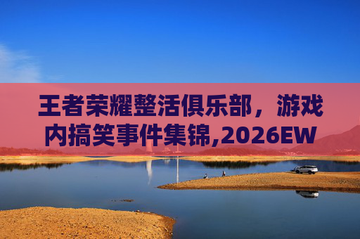 王者荣耀整活俱乐部，游戏内搞笑事件集锦,2026EWC王者荣耀项目俱乐部