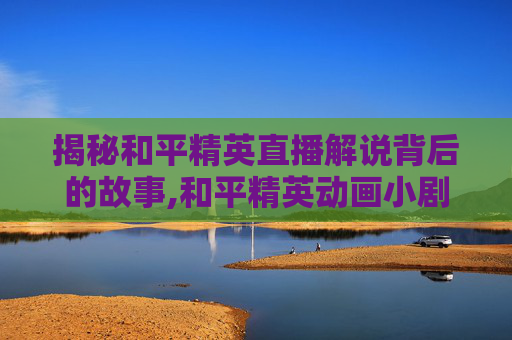 揭秘和平精英直播解说背后的故事,和平精英动画小剧场