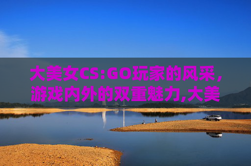 大美女CS:GO玩家的风采，游戏内外的双重魅力,大美女和小美女的区别