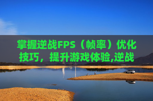 掌握逆战FPS（帧率）优化技巧，提升游戏体验,逆战怎么改名字