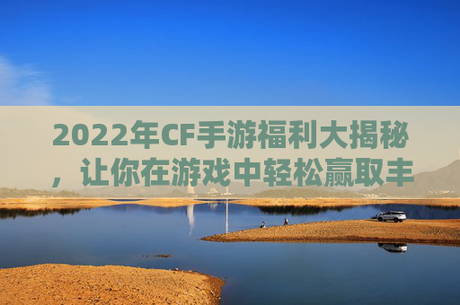 2022年CF手游福利大揭秘，让你在游戏中轻松赢取丰厚奖励！,cf手游福利兑换码