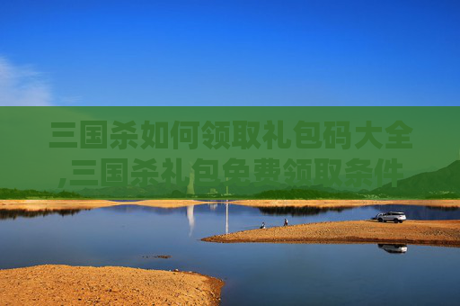 三国杀如何领取礼包码大全,三国杀礼包免费领取条件