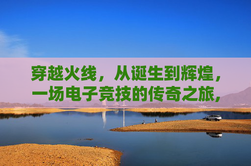 穿越火线，从诞生到辉煌，一场电子竞技的传奇之旅,cf出了多少年了