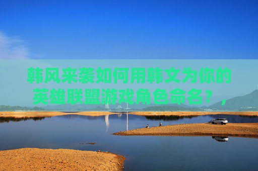 韩风来袭如何用韩文为你的英雄联盟游戏角色命名？,lol名字大全带韩文