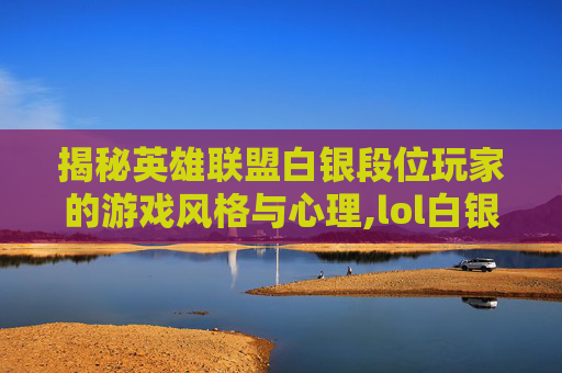 揭秘英雄联盟白银段位玩家的游戏风格与心理,lol白银含金量高吗