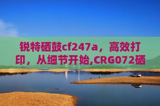 锐特硒鼓cf247a，高效打印，从细节开始,CRG072硒鼓