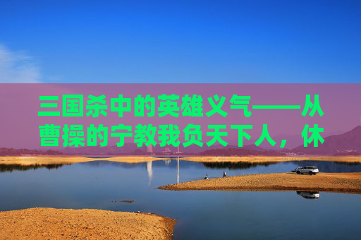 三国杀中的英雄义气——从曹操的宁教我负天下人，休教天下人负我到关羽的义薄云天,三国杀手游麹义