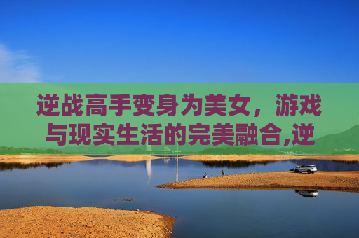 逆战高手变身为美女，游戏与现实生活的完美融合,逆战高手变成美女了