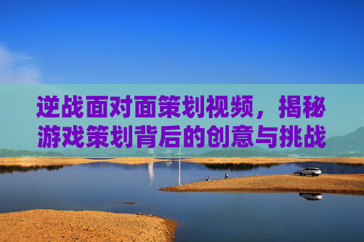 逆战面对面策划视频，揭秘游戏策划背后的创意与挑战,逆战策划面对面2026