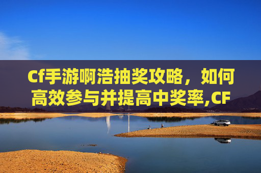 Cf手游啊浩抽奖攻略，如何高效参与并提高中奖率,CF手游抽奖视频