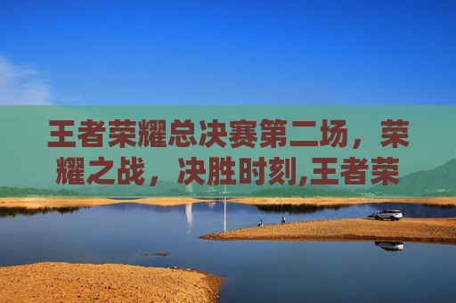 王者荣耀总决赛第二场，荣耀之战，决胜时刻,王者荣耀总决赛第二场是什么