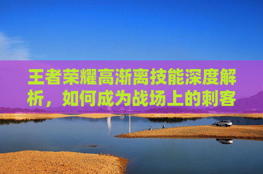 王者荣耀高渐离技能深度解析，如何成为战场上的刺客？,王者荣耀高渐离的技能是什么