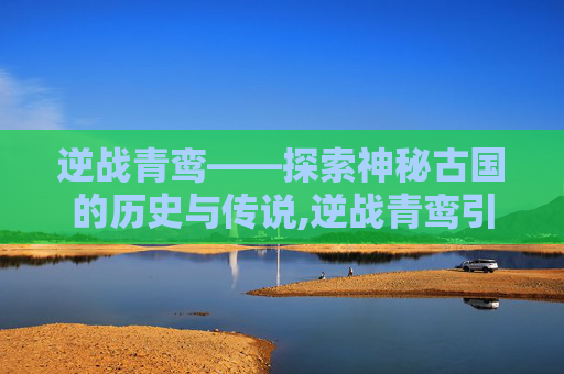 逆战青鸾——探索神秘古国的历史与传说,逆战青鸾引的详细解释