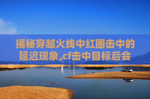 揭秘穿越火线中红圈击中的延迟现象,cf击中目标后会有红色的圈