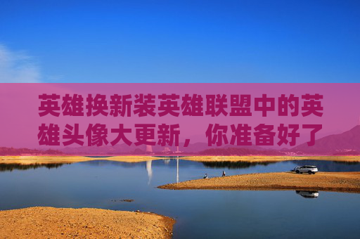英雄换新装英雄联盟中的英雄头像大更新，你准备好了吗？,lol更换英雄头像在哪里
