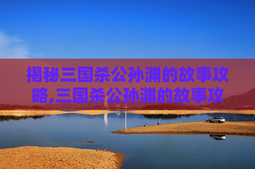 揭秘三国杀公孙渊的故事攻略,三国杀公孙渊的故事攻略大全