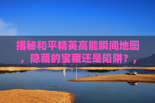 揭秘和平精英高能瞬间地图，隐藏的宝藏还是陷阱？,和平精英精点地图