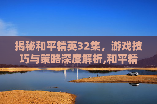 揭秘和平精英32集，游戏技巧与策略深度解析,和平精英32集视频教学