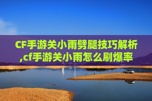 CF手游关小雨劈腿技巧解析,cf手游关小雨怎么刷爆率最高