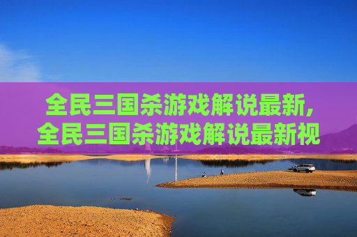 全民三国杀游戏解说最新,全民三国杀游戏解说最新视频