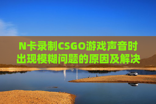 N卡录制CSGO游戏声音时出现模糊问题的原因及解决方案,人体结构几何体速写